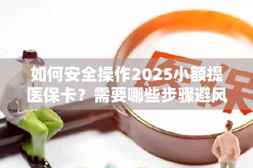 如何安全操作2025小额提医保卡？需要哪些步骤避风险？